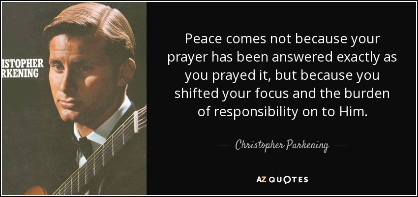 Peace comes not because your prayer has been answered exactly as you prayed it, but because you shifted your focus and the burden of responsibility on to Him. - Christopher Parkening