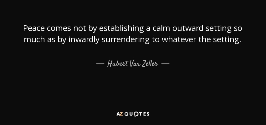 Peace comes not by establishing a calm outward setting so much as by inwardly surrendering to whatever the setting. - Hubert Van Zeller