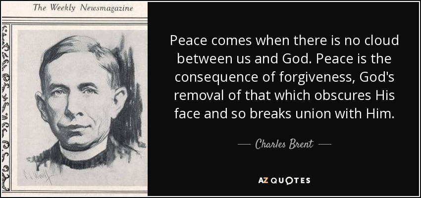 Peace comes when there is no cloud between us and God. Peace is the consequence of forgiveness, God's removal of that which obscures His face and so breaks union with Him. - Charles Brent
