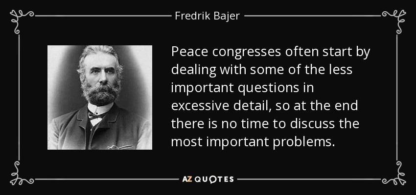 Peace congresses often start by dealing with some of the less important questions in excessive detail, so at the end there is no time to discuss the most important problems. - Fredrik Bajer