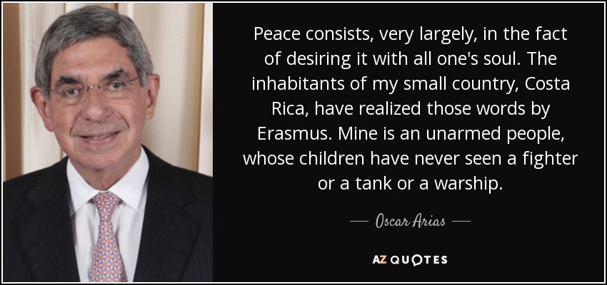 Peace consists, very largely, in the fact of desiring it with all one's soul. The inhabitants of my small country, Costa Rica, have realized those words by Erasmus. Mine is an unarmed people, whose children have never seen a fighter or a tank or a warship. - Oscar Arias
