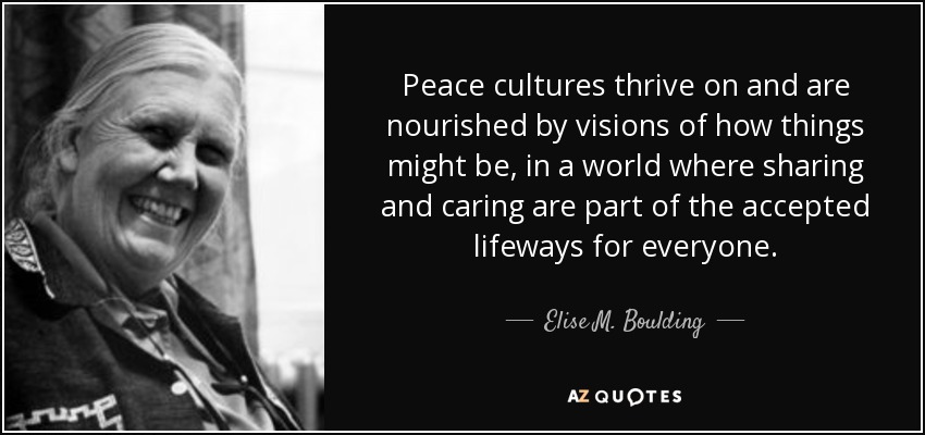 Peace cultures thrive on and are nourished by visions of how things might be, in a world where sharing and caring are part of the accepted lifeways for everyone. - Elise M. Boulding