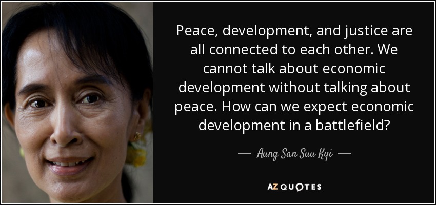 Peace, development, and justice are all connected to each other. We cannot talk about economic development without talking about peace. How can we expect economic development in a battlefield? - Aung San Suu Kyi