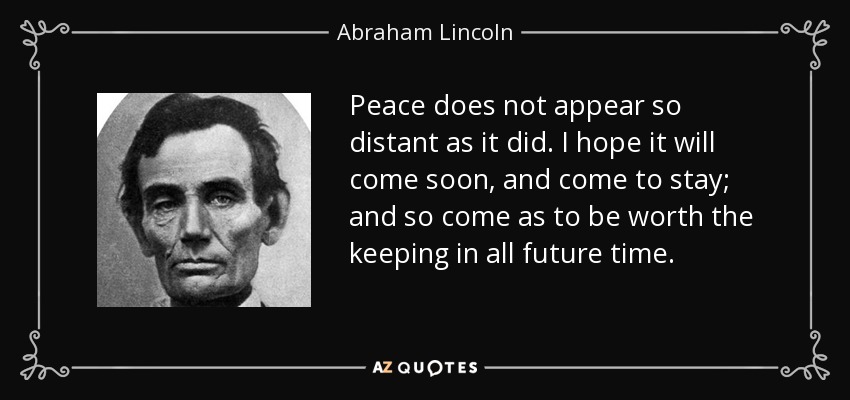 Peace does not appear so distant as it did. I hope it will come soon, and come to stay; and so come as to be worth the keeping in all future time. - Abraham Lincoln