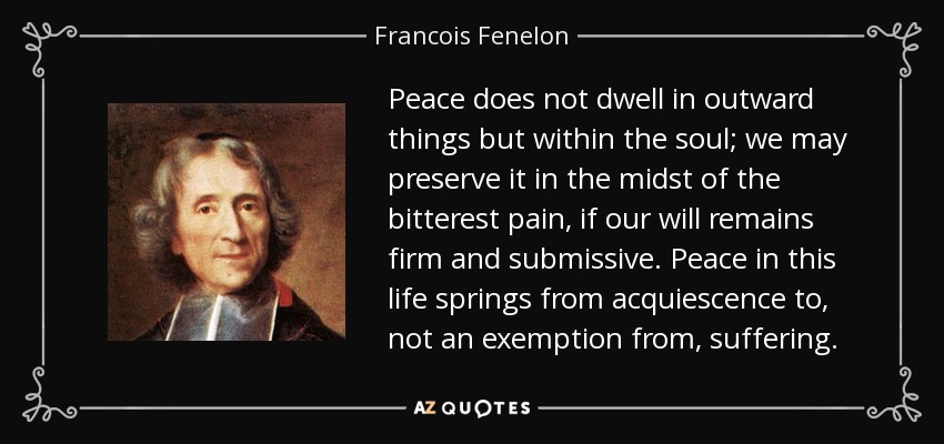 Peace does not dwell in outward things but within the soul; we may preserve it in the midst of the bitterest pain, if our will remains firm and submissive. Peace in this life springs from acquiescence to, not an exemption from, suffering. - Francois Fenelon