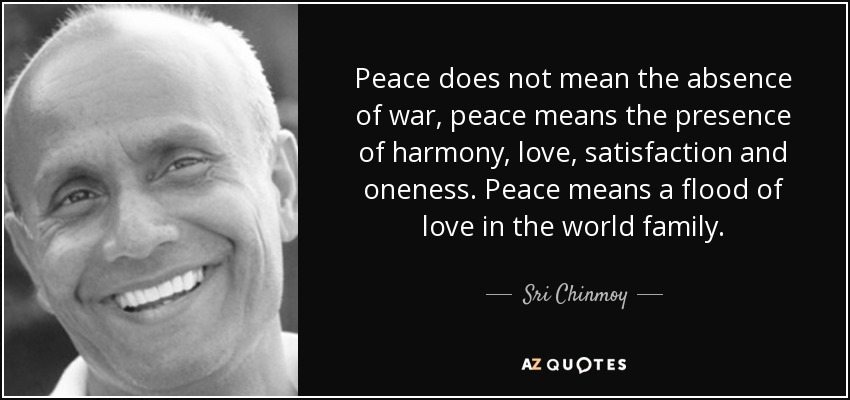 Peace does not mean the absence of war, peace means the presence of harmony, love, satisfaction and oneness. Peace means a flood of love in the world family. - Sri Chinmoy