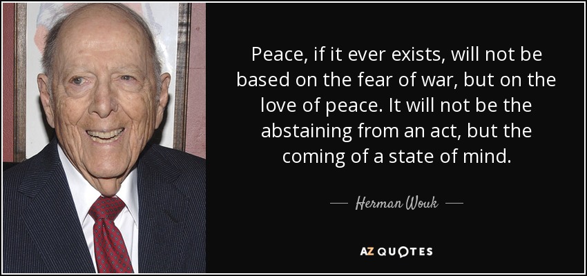 Peace, if it ever exists, will not be based on the fear of war, but on the love of peace. It will not be the abstaining from an act, but the coming of a state of mind. - Herman Wouk