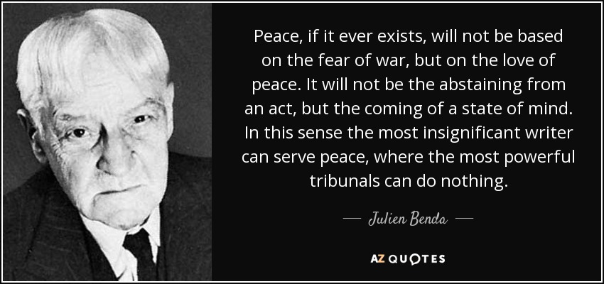 Peace, if it ever exists, will not be based on the fear of war, but on the love of peace. It will not be the abstaining from an act, but the coming of a state of mind. In this sense the most insignificant writer can serve peace, where the most powerful tribunals can do nothing. - Julien Benda