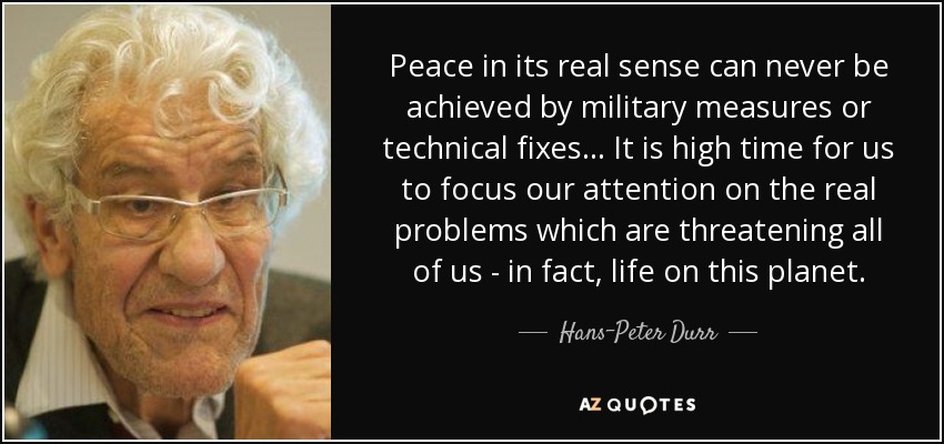 Peace in its real sense can never be achieved by military measures or technical fixes... It is high time for us to focus our attention on the real problems which are threatening all of us - in fact, life on this planet. - Hans-Peter Durr