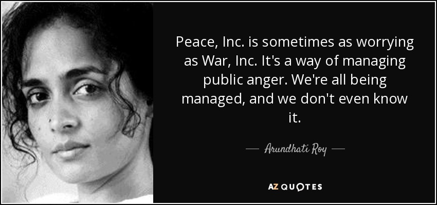 Peace, Inc. is sometimes as worrying as War, Inc. It's a way of managing public anger. We're all being managed, and we don't even know it. - Arundhati Roy