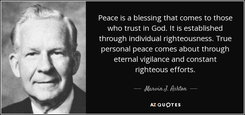 Peace is a blessing that comes to those who trust in God. It is established through individual righteousness. True personal peace comes about through eternal vigilance and constant righteous efforts. - Marvin J. Ashton