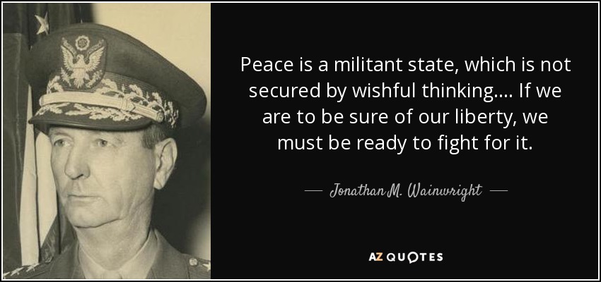 Peace is a militant state, which is not secured by wishful thinking. . . . If we are to be sure of our liberty, we must be ready to fight for it. - Jonathan M. Wainwright