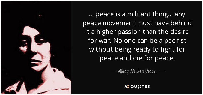 ... peace is a militant thing ... any peace movement must have behind it a higher passion than the desire for war. No one can be a pacifist without being ready to fight for peace and die for peace. - Mary Heaton Vorse