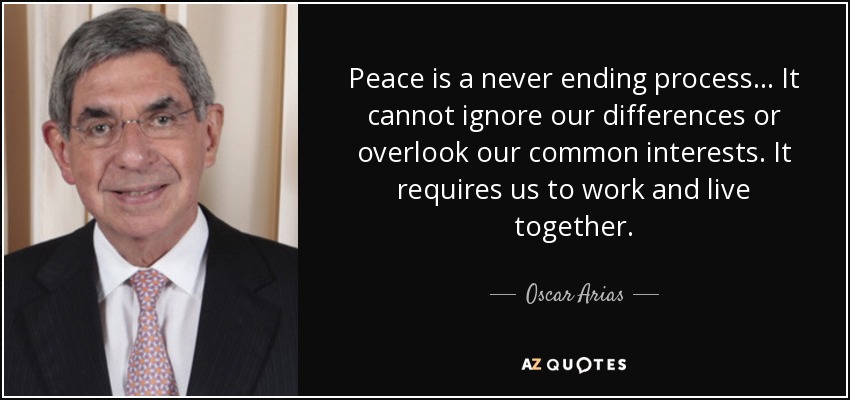 Peace is a never ending process... It cannot ignore our differences or overlook our common interests. It requires us to work and live together. - Oscar Arias