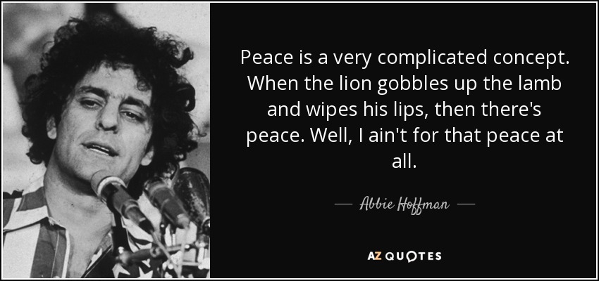 Peace is a very complicated concept. When the lion gobbles up the lamb and wipes his lips, then there's peace. Well, I ain't for that peace at all. - Abbie Hoffman