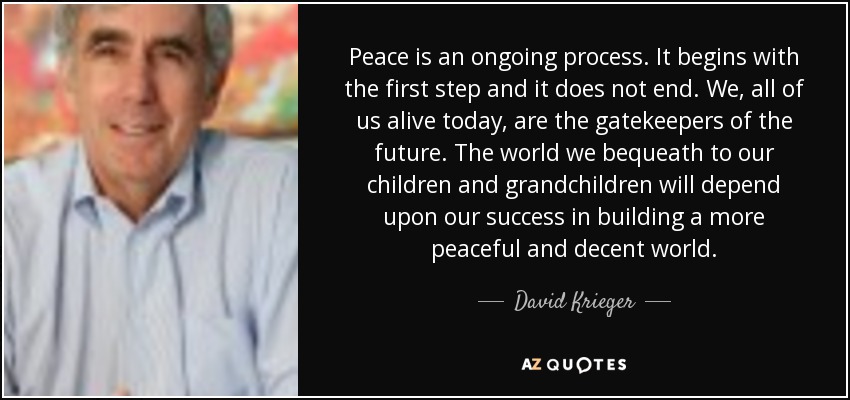 Peace is an ongoing process. It begins with the first step and it does not end. We, all of us alive today, are the gatekeepers of the future. The world we bequeath to our children and grandchildren will depend upon our success in building a more peaceful and decent world. - David Krieger