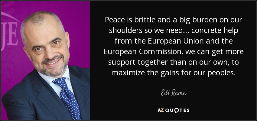 Peace is brittle and a big burden on our shoulders so we need ... concrete help from the European Union and the European Commission, we can get more support together than on our own, to maximize the gains for our peoples. - Edi Rama