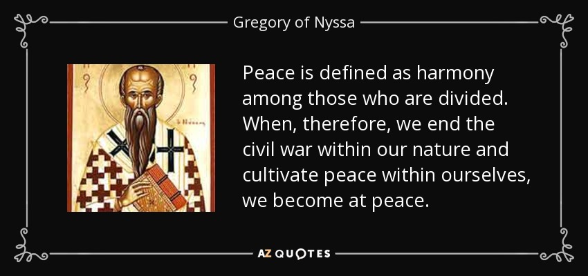 Peace is defined as harmony among those who are divided. When, therefore, we end the civil war within our nature and cultivate peace within ourselves, we become at peace. - Gregory of Nyssa