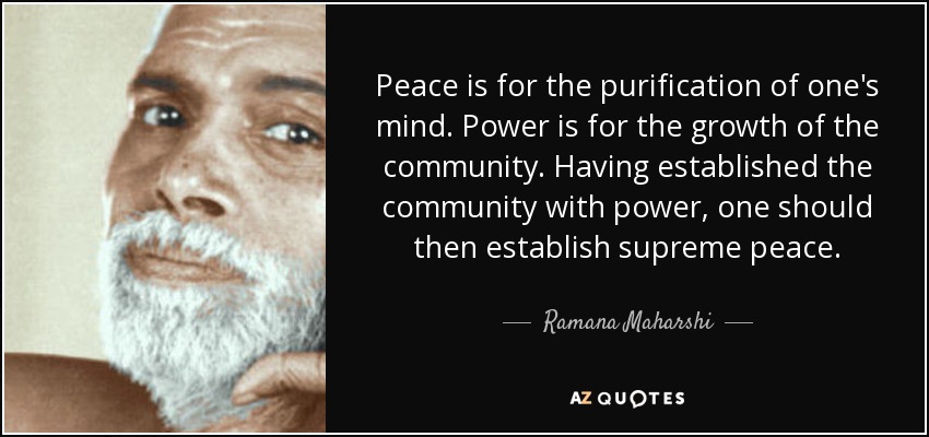 Peace is for the purification of one's mind. Power is for the growth of the community. Having established the community with power, one should then establish supreme peace. - Ramana Maharshi