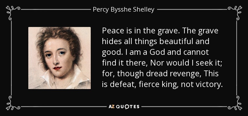Peace is in the grave. The grave hides all things beautiful and good. I am a God and cannot find it there, Nor would I seek it; for, though dread revenge, This is defeat, fierce king, not victory. - Percy Bysshe Shelley