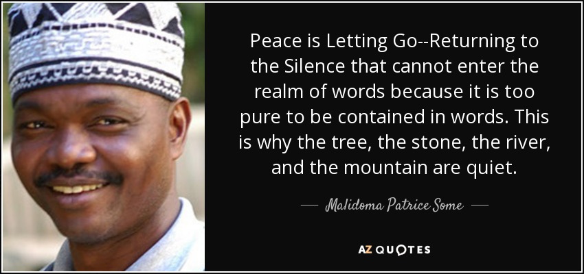 Peace is Letting Go--Returning to the Silence that cannot enter the realm of words because it is too pure to be contained in words. This is why the tree, the stone, the river, and the mountain are quiet. - Malidoma Patrice Some