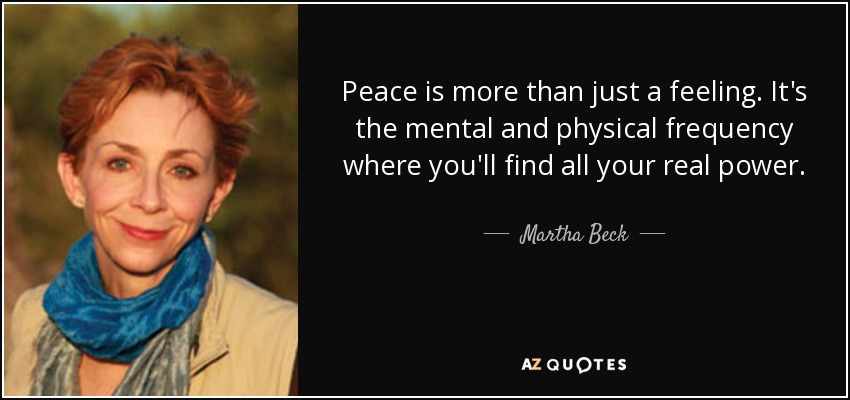 Peace is more than just a feeling. It's the mental and physical frequency where you'll find all your real power. - Martha Beck