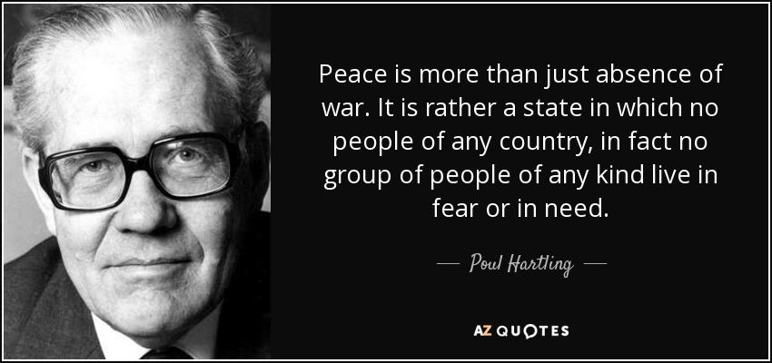 Peace is more than just absence of war. It is rather a state in which no people of any country, in fact no group of people of any kind live in fear or in need. - Poul Hartling