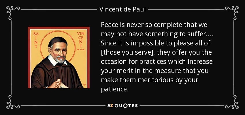 Peace is never so complete that we may not have something to suffer. . . . Since it is impossible to please all of [those you serve], they offer you the occasion for practices which increase your merit in the measure that you make them meritorious by your patience. - Vincent de Paul
