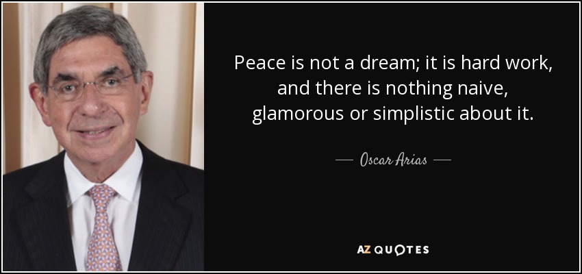 Peace is not a dream; it is hard work, and there is nothing naive, glamorous or simplistic about it. - Oscar Arias