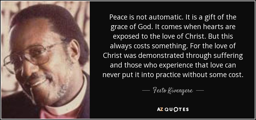 Peace is not automatic. It is a gift of the grace of God. It comes when hearts are exposed to the love of Christ. But this always costs something. For the love of Christ was demonstrated through suffering and those who experience that love can never put it into practice without some cost. - Festo Kivengere