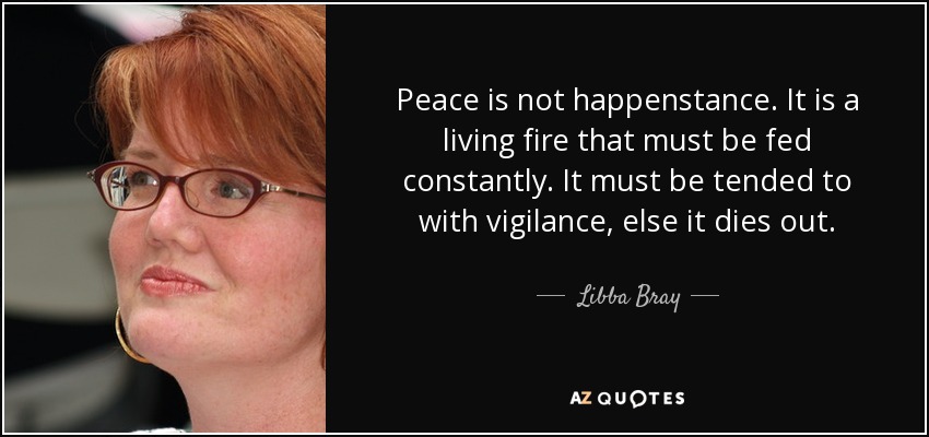 Peace is not happenstance. It is a living fire that must be fed constantly. It must be tended to with vigilance, else it dies out. - Libba Bray