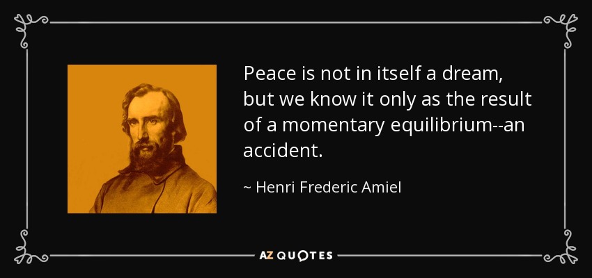 Peace is not in itself a dream, but we know it only as the result of a momentary equilibrium--an accident. - Henri Frederic Amiel