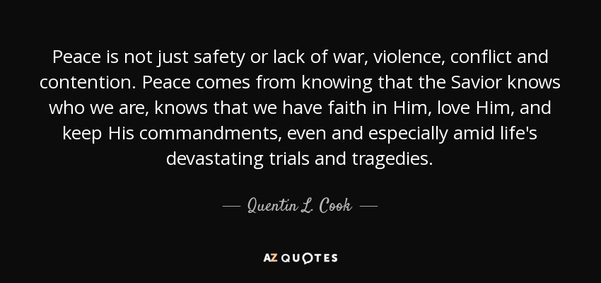 Peace is not just safety or lack of war, violence, conflict and contention. Peace comes from knowing that the Savior knows who we are, knows that we have faith in Him, love Him, and keep His commandments, even and especially amid life's devastating trials and tragedies. - Quentin L. Cook