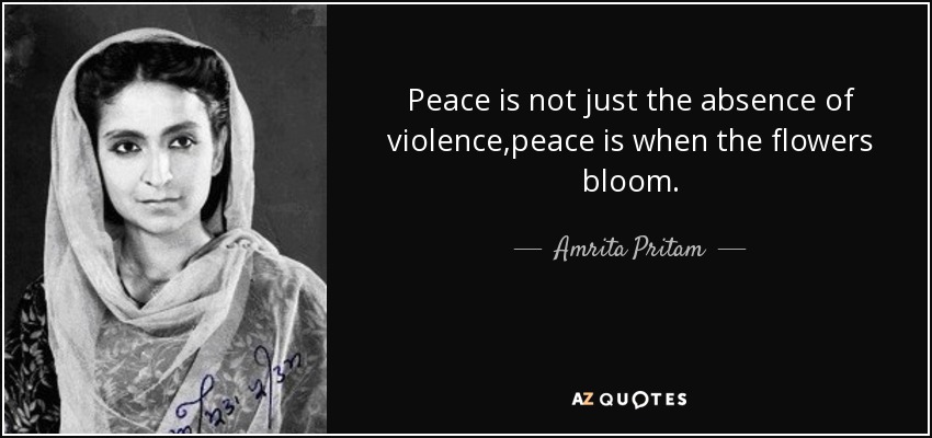 Peace is not just the absence of violence,peace is when the flowers bloom. - Amrita Pritam