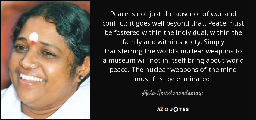 Peace is not just the absence of war and conflict; it goes well beyond that. Peace must be fostered within the individual, within the family and within society. Simply transferring the world's nuclear weapons to a museum will not in itself bring about world peace. The nuclear weapons of the mind must first be eliminated. - Mata Amritanandamayi