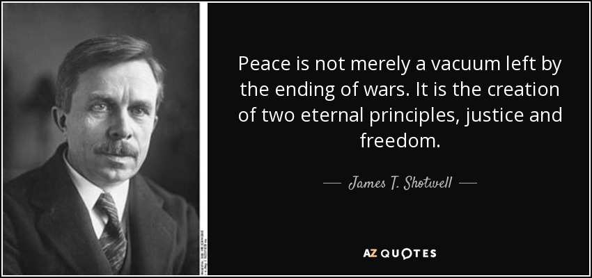 Peace is not merely a vacuum left by the ending of wars. It is the creation of two eternal principles, justice and freedom. - James T. Shotwell