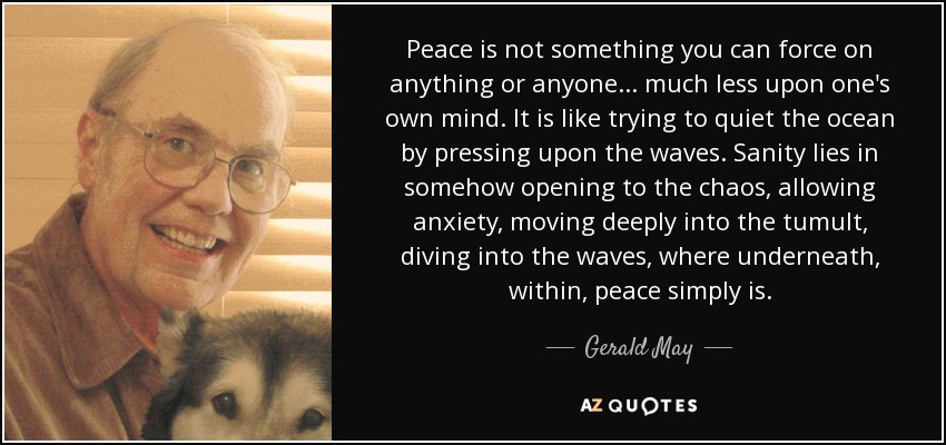 Peace is not something you can force on anything or anyone... much less upon one's own mind. It is like trying to quiet the ocean by pressing upon the waves. Sanity lies in somehow opening to the chaos, allowing anxiety, moving deeply into the tumult, diving into the waves, where underneath, within, peace simply is. - Gerald May
