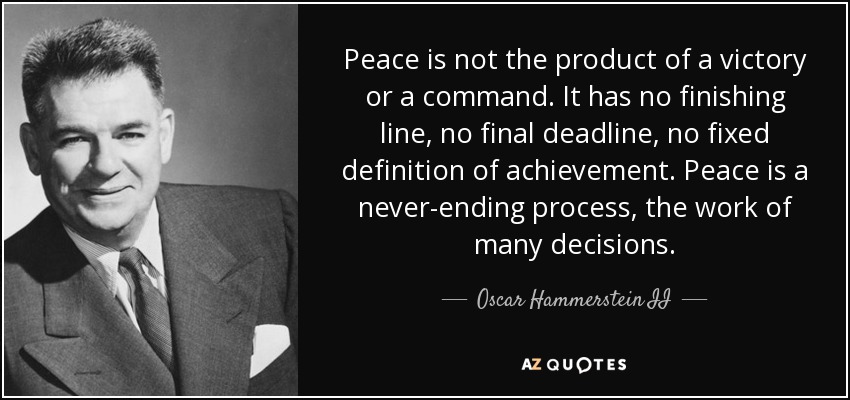 Peace is not the product of a victory or a command. It has no finishing line, no final deadline, no fixed definition of achievement. Peace is a never-ending process, the work of many decisions. - Oscar Hammerstein II