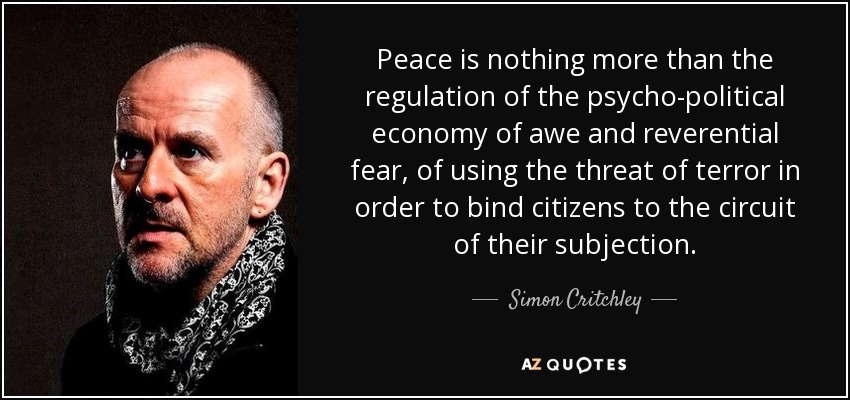Peace is nothing more than the regulation of the psycho-political economy of awe and reverential fear, of using the threat of terror in order to bind citizens to the circuit of their subjection. - Simon Critchley