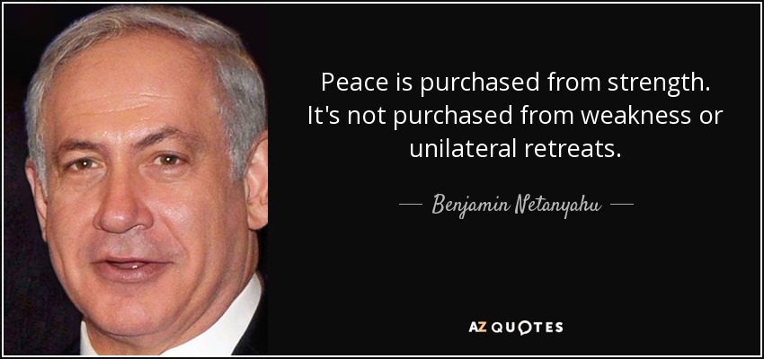 Peace is purchased from strength. It's not purchased from weakness or unilateral retreats. - Benjamin Netanyahu