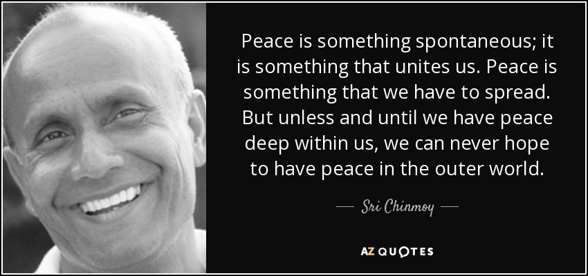 Peace is something spontaneous; it is something that unites us. Peace is something that we have to spread. But unless and until we have peace deep within us, we can never hope to have peace in the outer world. - Sri Chinmoy