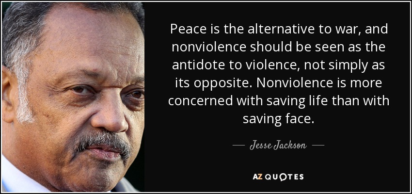 Peace is the alternative to war, and nonviolence should be seen as the antidote to violence, not simply as its opposite. Nonviolence is more concerned with saving life than with saving face. - Jesse Jackson