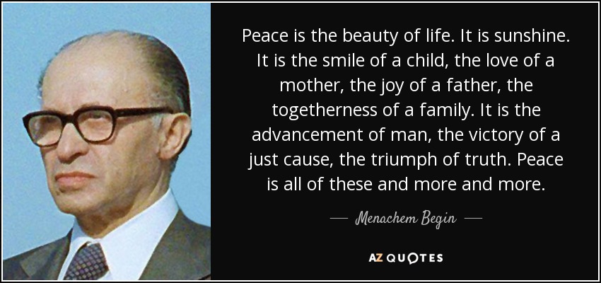 Peace is the beauty of life. It is sunshine. It is the smile of a child, the love of a mother, the joy of a father, the togetherness of a family. It is the advancement of man, the victory of a just cause, the triumph of truth. Peace is all of these and more and more. - Menachem Begin
