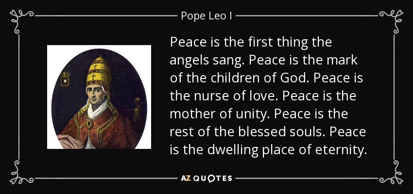 Peace is the first thing the angels sang. Peace is the mark of the children of God. Peace is the nurse of love. Peace is the mother of unity. Peace is the rest of the blessed souls. Peace is the dwelling place of eternity. - Pope Leo I
