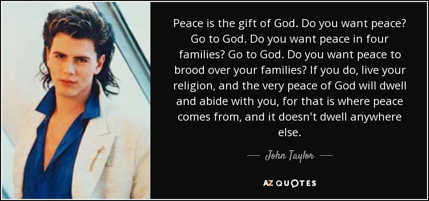 Peace is the gift of God. Do you want peace? Go to God. Do you want peace in four families? Go to God. Do you want peace to brood over your families? If you do, live your religion, and the very peace of God will dwell and abide with you, for that is where peace comes from, and it doesn't dwell anywhere else. - John Taylor