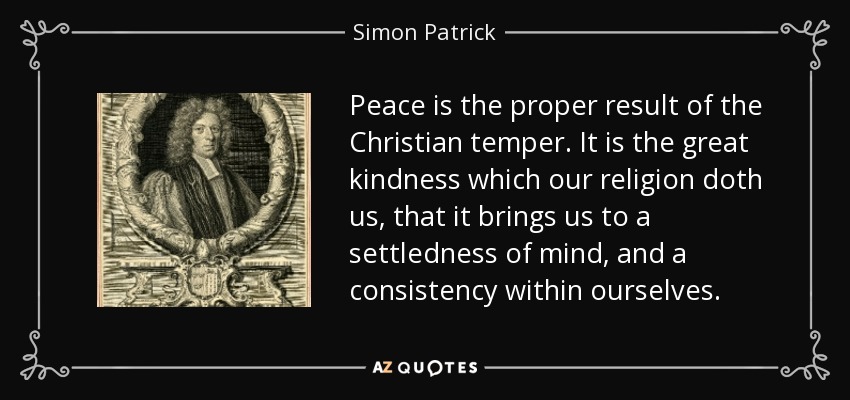 Peace is the proper result of the Christian temper. It is the great kindness which our religion doth us, that it brings us to a settledness of mind, and a consistency within ourselves. - Simon Patrick