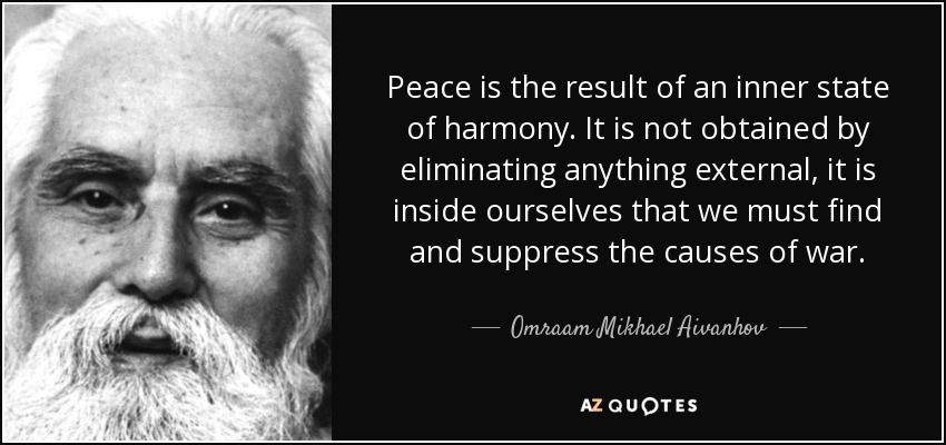 Peace is the result of an inner state of harmony. It is not obtained by eliminating anything external, it is inside ourselves that we must find and suppress the causes of war. - Omraam Mikhael Aivanhov