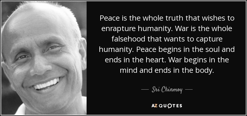 Peace is the whole truth that wishes to enrapture humanity. War is the whole falsehood that wants to capture humanity. Peace begins in the soul and ends in the heart. War begins in the mind and ends in the body. - Sri Chinmoy
