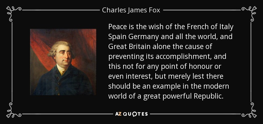 Peace is the wish of the French of Italy Spain Germany and all the world, and Great Britain alone the cause of preventing its accomplishment, and this not for any point of honour or even interest, but merely lest there should be an example in the modern world of a great powerful Republic. - Charles James Fox