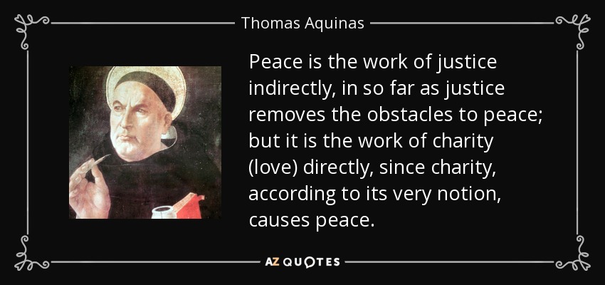 Peace is the work of justice indirectly, in so far as justice removes the obstacles to peace; but it is the work of charity (love) directly, since charity, according to its very notion, causes peace. - Thomas Aquinas